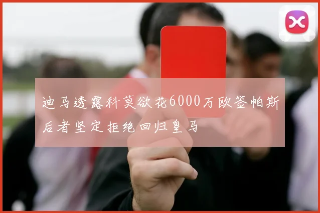 迪马透露科莫欲花6000万欧签帕斯后者坚定拒绝回归皇马