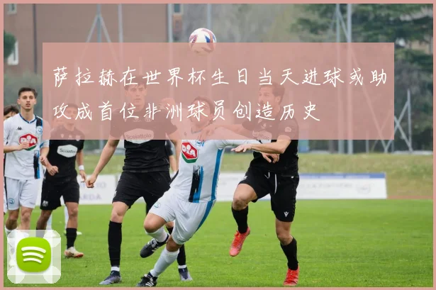 萨拉赫在世界杯生日当天进球或助攻成首位非洲球员创造历史