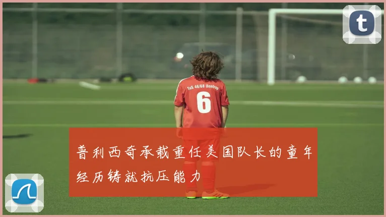 普利西奇承载重任美国队长的童年经历铸就抗压能力