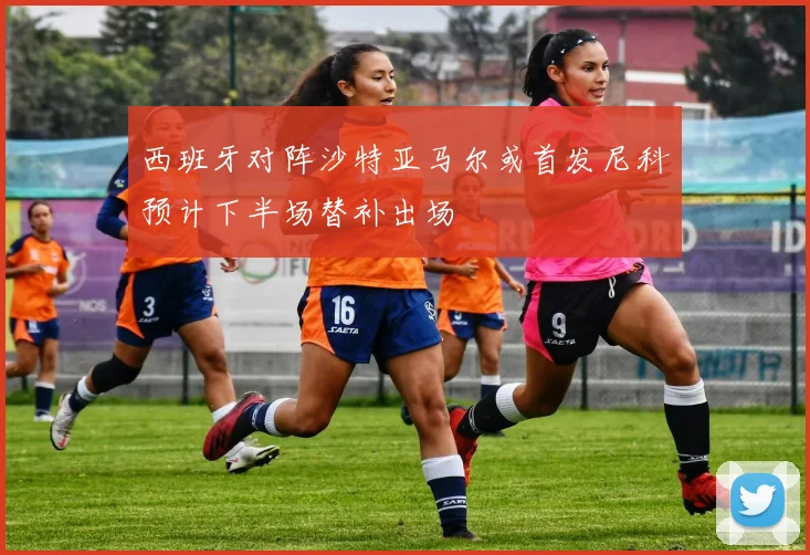 西班牙对阵沙特亚马尔或首发尼科预计下半场替补出场