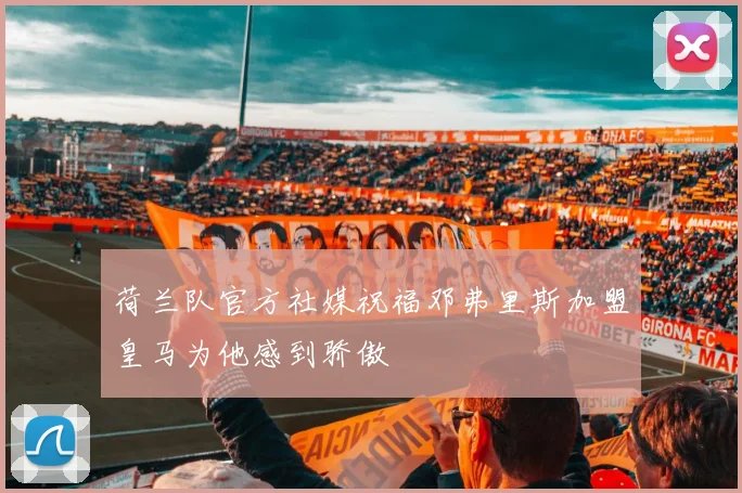 荷兰队官方社媒祝福邓弗里斯加盟皇马为他感到骄傲