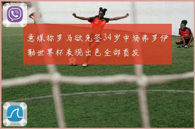 意媒称罗马欲免签34岁中场弗罗伊勒世界杯表现出色全部首发