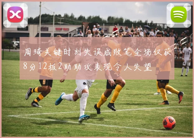 周琦关键时刻失误成败笔全场仅获8分12板2助助攻表现令人失望