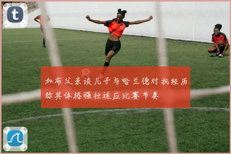 加布父亲谈儿子与哈兰德对抗经历称其体格强壮适应比赛节奏
