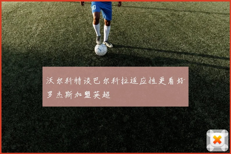 沃尔科特谈巴尔科拉适应性更看好罗杰斯加盟英超