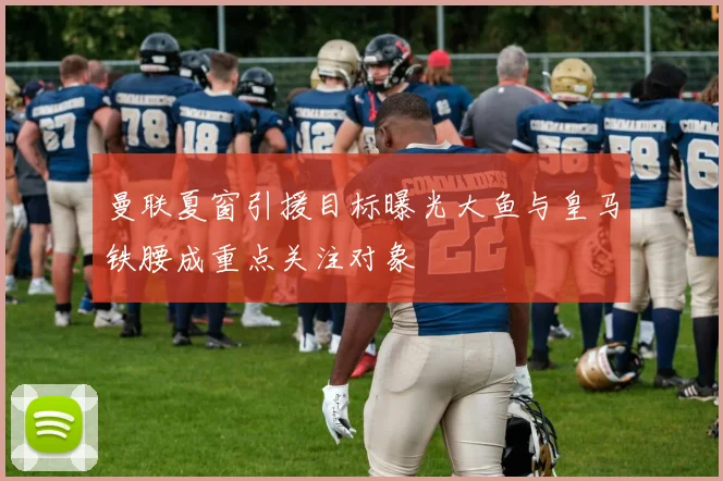 曼联夏窗引援目标曝光大鱼与皇马铁腰成重点关注对象