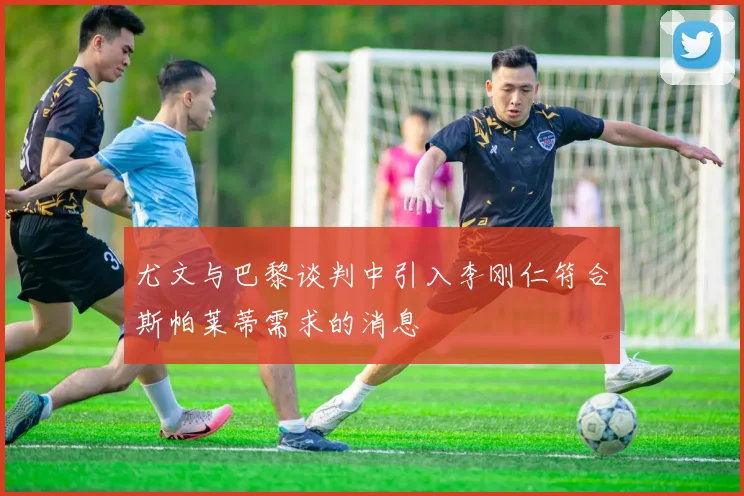 尤文与巴黎谈判中引入李刚仁符合斯帕莱蒂需求的消息