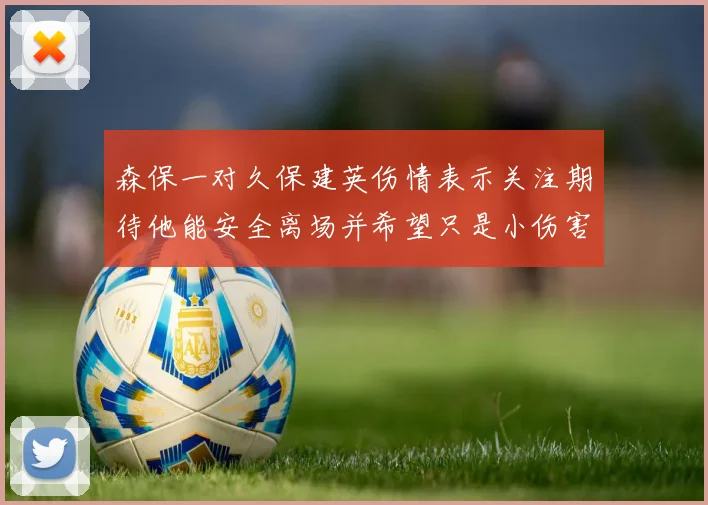 森保一对久保建英伤情表示关注期待他能安全离场并希望只是小伤害