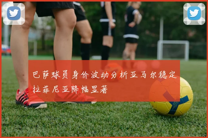 巴萨球员身价波动分析亚马尔稳定拉菲尼亚降幅显著