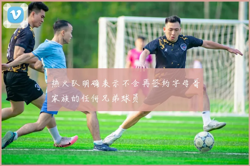热火队明确表示不会再签约字母哥家族的任何兄弟球员
