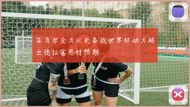 亚马尔全力以赴备战世界杯动力超出德拉富恩特预期